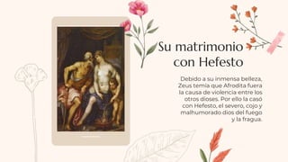 Debido a su inmensa belleza,
Zeus temía que Afrodita fuera
la causa de violencia entre los
otros dioses. Por ello la casó
con Hefesto, el severo, cojo y
malhumorado dios del fuego
y la fragua.
Su matrimonio
con Hefesto
 