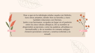 Pese a que en la mitología estaba casada con Hefesto,
tuvo otros amantes, siendo Ares su favorito, y tuvo
también relaciones con Hermes.
Junto a sus hermanos, ocupaba un lugar en el panteón
entre los doce dioses olímpicos. De su nombre se
desprenden acepciones, como las palabras afrodisíaco o
hermafrodita, y de su nombre en romano antiguo
(Venere) provienen venerar y venérea (referido a lo
sexual).
 