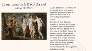 La manzana de la Discordia y el
juicio de Paris El juicio de Paris es una historia de
la mitología griega en la que se
encuentra el origen mítico de la
guerra de Troya. Paris es el
príncipe troyano que raptó a
Helena.
Eris, la diosa de la discordia,
molesta por no haber sido invitada,
se presenta en la boda de Peleo, y
deja una manzana dorada con la
frase para la más bella. Tres de las
diosas presentes, Hera, Atenea y
Afrodita se pelean por la manzana,
por lo que Zeus escoge como juez
para dirimir la disputa al príncipe
pastor de Troya, Paris. Las tres
diosas intentan sobornarlo
ofreciéndole distintos dones, pero al
final elige a Afrodita.
 
