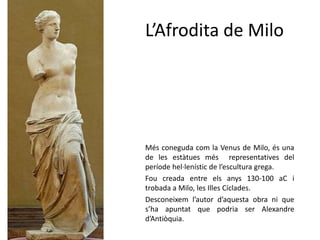 L’Afrodita de Milo




Més coneguda com la Venus de Milo, és una
de les estàtues més representatives del
període hel·lenístic de l’escultura grega.
Fou creada entre els anys 130-100 aC i
trobada a Milo, les Illes Cíclades.
Desconeixem l’autor d’aquesta obra ni que
s’ha apuntat que podria ser Alexandre
d’Antiòquia.
 