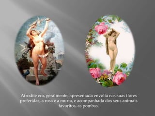 Afrodite era, geralmente, apresentada envolta nas suas flores
preferidas, a rosa e a murta, e acompanhada dos seus animais
favoritos, as pombas.
 