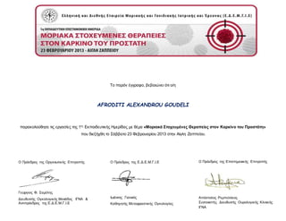 Το παρόν έγγραφο, βεβαιώνει ότι ο/η
AFRODITI ALEXANDROU GOUDELI
παρακολούθησε τις εργασίες της 1ης
Εκπαιδευτικής Ημερίδας με θέμα «Μοριακά Στοχευμένες Θεραπείες στον Καρκίνο του Προστάτη»
που διεξήχθη το Σάββατο 23 Φεβρουαρίου 2013 στην Αίγλη Ζαππείου.
Ο Πρόεδρος της Οργανωτικής Επιτροπής
Γεώργιος Φ. Σαμέλης
Διευθυντής Ογκολογικής Μονάδος ΙΓΝΑ &
Αντιπρόεδρος της Ε.Δ.Ε.Μ.Γ.Ι.Ε
Ο Πρόεδρος της Επιστημονικής Επιτροπής
Απόστολος Ρεμπελάκος
Συντονιστής Διευθυντής Ουρολογικής Κλινικής
ΙΓΝΑ
Ο Πρόεδρος της Ε.Δ.Ε.Μ.Γ.Ι.Ε
Ιωάννης Γιαννιός
Καθηγητής Μεταφραστικής Ογκολογίας
 