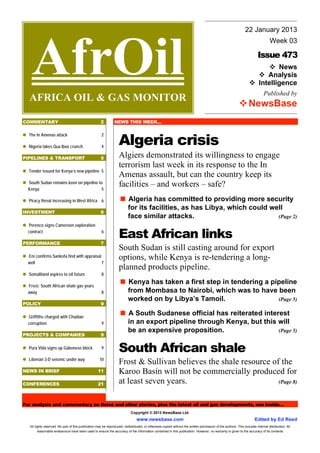 22 January 2013




    AfrOil
                                                                                                                                                                                  Week 03

                                                                                                                                                                         Issue 473
                                                                                                                                                                                 News
                                                                                                                                                                             Analysis
                                                                                                                                                                          Intelligence
                                                                                                                                                                             Published by
  AFRICA OIL & GAS MONITOR
                                                                                                                                                                  NewsBase
COMMENTARY                                            2         NEWS THIS WEEK…



                                                                   Algeria crisis
  The In Amenas attack                                 2

  Nigeria takes Qua Iboe crunch                        4

PIPELINES & TRANSPORT                                 5            Algiers demonstrated its willingness to engage
                                                                   terrorism last week in its response to the In
  Tender issued for Kenya’s new pipeline 5
                                                                   Amenas assault, but can the country keep its
  South Sudan remains keen on pipeline to
  Kenya                                  5
                                                                   facilities – and workers – safe?
  Piracy threat increasing in West Africa 6                               Algeria has committed to providing more security
                                                                          for its facilities, as has Libya, which could well
INVESTMENT                                            6
                                                                          face similar attacks.                           (Page 2)
  Perenco signs Cameroon exploration
  contract                                             6
                                                                   East African links
PERFORMANCE                                           7
                                                                   South Sudan is still casting around for export
  Eni confirms Sankofa find with appraisal                         options, while Kenya is re-tendering a long-
  well                                     7
                                                                   planned products pipeline.
  Somaliland aspires to oil future                     8

  Frost: South African shale gas years
                                                                          Kenya has taken a first step in tendering a pipeline
  away                                                 8                  from Mombasa to Nairobi, which was to have been
                                                                          worked on by Libya’s Tamoil.                  (Page 5)
POLICY                                                9

  Griffiths charged with Chadian
                                                                          A South Sudanese official has reiterated interest
  corruption                                           9                  in an export pipeline through Kenya, but this will
                                                                          be an expensive proposition.                  (Page 5)
PROJECTS & COMPANIES                                  9

  Pura Vida signs up Gabonese block                    9
                                                                   South African shale
  Liberian 3-D seismic under way                     10
                                                                   Frost & Sullivan believes the shale resource of the
NEWS IN BRIEF                                       11             Karoo Basin will not be commercially produced for
CONFERENCES                                         21             at least seven years.                          (Page 8)



For analysis and commentary on these and other stories, plus the latest oil and gas developments, see inside…
                                                                            Copyright © 2013 NewsBase Ltd.
                                                                                www.newsbase.com                                                                       Edited by Ed Reed
   All rights reserved. No part of this publication may be reproduced, redistributed, or otherwise copied without the written permission of the authors. This includes internal distribution. All
         reasonable endeavours have been used to ensure the accuracy of the information contained in this publication. However, no warranty is given to the accuracy of its contents
 