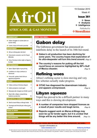 19 October 2010




    AfrOil
                                                                                                                                                                                  Week 41

                                                                                                                                                                         Issue 361
                                                                                                                                                                                 News
                                                                                                                                                                             Analysis
                                                                                                                                                                          Intelligence
                                                                                                                                                                             Published by
  AFRICA OIL & GAS MONITOR
                                                                                                                                                                  NewsBase
COMMENTARY                                            2         NEWS THIS WEEK…



                                                                   Gabon delay
  Gabon struggles to sustain plans on
  auction delay                                        2

  Centric chases rift frontier potential               4
                                                                   The Gabonese government has announced an
INVESTMENT                                            6
                                                                   indefinite delay to the launch of its 10th bid round.
  African refining plans fall short                    6

  Zuma backs economic case for Project
                                                                          Gabon’s oil production has been declining for
  Mthombo                              6                                  some years. The country hopes that exploration of
  Sirius Petroleum shines light on Nigeria’s                              its ultra-deepwater will turn this trend around. (Page 2)
  Ke field                                 7
                                                                          The country’s reasons for putting off the bid
PERFORMANCE                                           7
                                                                          round focus on concerns highlighted by BP’s Gulf
  Spain, Algeria fight on gas pricing                  7                  of Mexico disaster.                           (Page 9)
  Confidence in Libya continues to
  deteriorate

  Petroceltic updates North African
                                                       8
                                                                   Refining woes
  appraisal programme                                  8           Africa’s refining sector is slow-moving and very
POLICY                                                9            few schemes actually make progress.
  Tullow continues Kinshasa dispute                    9                  CITAC has diagnosed the downstream industry
  Gabon postpones round again                          9                  and appears unimpressed.                 (Page 6)


                                                                   Libyan squeeze
  Obasanjo aide charged over NLNG case10

  Abyei talks collapse, jeopardising
  Sudanese production                                10
                                                                   Tripoli has proved to be a difficult partner in many
PROJECTS & COMPANIES                                11
                                                                   ways and this is slowing development.
  Shell to launch Marsa el-Brega tender 11

  Sonangol and PetroSA plot refinery joint
                                                                          A number of companies have dropped licences as
  venture                                11                               a result of poor results and tough terms. (Page 8)

NEWS IN BRIEF                                       12
                                                                          Reports suggest work on Marsa el-Brega may
COURSES                                             20                    soon be up for tender again, but it is unclear that
CONFERENCES                                         21
                                                                          things will be any better this time around. (Page 11)


For analysis and commentary on these and other stories, plus the latest oil and gas developments, see inside…
                                                                            Copyright © 2010 NewsBase Ltd.
                                                                                www.newsbase.com                                                                       Edited by Ed Reed
   All rights reserved. No part of this publication may be reproduced, redistributed, or otherwise copied without the written permission of the authors. This includes internal distribution. All
         reasonable endeavours have been used to ensure the accuracy of the information contained in this publication. However, no warranty is given to the accuracy of its contents
 
