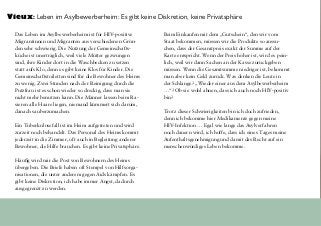 Das Leben im Asylbewerberheim ist für HIV-positive
Migrantinnen und Migranten aus verschiedenen Grün-
den sehr schwierig. Die Nutzung der Gemeinschafts-
küche ist unerträglich, weil viele Mütter gezwungen
sind, ihre Kinder dort in die Waschbecken zu setzen
statt aufs Klo, denn es gibt keine Klos für Kinder. Die
Gemeinschaftstoiletten sind für die Bewohner des Heims
zu wenig. Zwei Stunden nach der Reinigung durch die
Putzfrau ist es schon wieder so dreckig, dass man sie
nicht mehr benutzen kann. Die Männer lassen beim Ra-
sieren alle Haare liegen, niemand kümmert sich darum,
danach sauberzumachen.
Ein Tuberkulosefall ist im Heim aufgetreten und wird
zurzeit noch behandelt. Das Personal des Heims kommt
jederzeit in die Zimmer, oft auch in Begleitung anderer
Bewohner, die Hilfe brauchen. Es gibt keine Privatsphäre.
Häufig wird mir die Post von Bewohnern des Heims
übergeben. Die Briefe haben oft Stempel von Hilfsorga-
nisationen, die unter anderem gegen Aids kämpfen. Es
gibt keine Diskretion, ich habe immer Angst, dadurch
ausgegrenzt zu werden.
Beim Einkaufen mit dem „Gutschein“, den wir vom
Staat bekommen, müssen wir die Produkte so aussu-
chen, dass der Gesamtpreis exakt der Summe auf der
Karte entspricht. Wenn der Preis höher ist, wird es pein-
lich, weil wir dann Sachen an der Kasse zurückgeben
müssen. Wenn die Gesamtsumme niedriger ist, bekommt
man aber kein Geld zurück. Was denken die Leute in
der Schlange? „Wieder einer aus dem Asylbewerberheim
…“? Ob sie wohl ahnen, dass ich auch noch HIV-positiv
bin?
Trotz dieser Schwierigkeiten bin ich doch zufrieden,
denn ich bekomme hier Medikamente gegen meine
HIV-Infektion … Egal wie lange das Asylverfahren
noch dauern wird, ich hoffe, dass ich eines Tages meine
Aufenthaltsgenehmigung und damit das Recht auf ein
menschenwürdiges Leben bekomme.
Vieux: Leben im Asylbewerberheim: Es gibt keine Diskretion, keine Privatsphäre
 