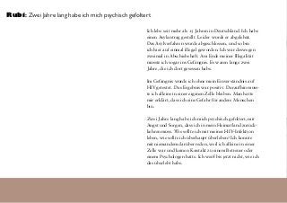 Ich lebe seit mehr als 15 Jahren in Deutschland. Ich habe
einen Asylantrag gestellt. Leider wurde er abgelehnt.
Das Asylverfahren wurde abgeschlossen, und so bin
ich hier auf einmal illegal geworden. Ich war deswegen
zweimal in Abschiebehaft. Am Ende meiner Illegalität
musste ich sogar ins Gefängnis. Es waren lange zwei
Jahre, die ich dort gesessen habe.
Im Gefängnis wurde ich ohne mein Einverständnis auf
HIV getestet. Das Ergebnis war positiv. Daraufhin muss-
te ich alleine in einer eigenen Zelle bleiben. Man hatte
mir erklärt, dass ich eine Gefahr für andere Menschen
bin.
Zwei Jahre lang habe ich mich psychisch gefoltert, mit
Angst und Sorgen, dass ich in mein Heimatland zurück-
kehren muss. Wie sollte ich mit meiner HIV-Infektion
leben, wie sollte ich überhaupt überleben? Ich konnte
mit niemandem darüber reden, weil ich alleine in einer
Zelle war und keinen Kontakt zu einem Betreuer oder
einem Psychologen hatte. Ich weiß bis jetzt nicht, wie ich
das überlebt habe.
Rubi: Zwei Jahre lang habe ich mich psychisch gefoltert
 