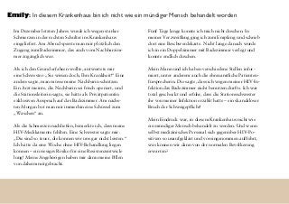 Im Dezember letzten Jahres wurde ich wegen starker
Schmerzen in der rechten Schulter ins Krankenhaus
eingeliefert. Am Abend sperrte man mir plötzlich den
Zugang zum Badezimmer, das auch vom Nachbarzim-
mer zugänglich war.
Als ich den Grund erfahren wollte, antwortete mir
eine Schwester: „Sie wissen doch, Ihre Krankheit!“ Eine
andere sagte, man müsse meine Nachbarin schützen.
Ein Arzt meinte, die Nachbarin sei frisch operiert, und
die Stationsleiterin sagte, sie hätte als Privatpatientin
exklusiven Anspruch auf das Badezimmer. Am nächs-
ten Morgen bot man mir immerhin eine Schüssel zum
„Waschen“ an.
Als die Schmerzen nachließen, bemerkte ich, dass meine
HIV-Medikamente fehlten. Eine Schwester sagte mir:
„Die sind so teuer, die können wir uns gar nicht leisten.“
Ich hätte da eine Woche ohne HIV-Behandlung liegen
können – ein riesiges Risiko für eine Resistenzentwick-
lung! Meine Angehörigen haben mir dann meine Pillen
von daheim mitgebracht.
Fünf Tage lange konnte ich mich nicht duschen. In
meiner Verzweiflung ging ich zum Empfang und schrieb
dort eine Beschwerdekarte. Nicht lange danach wurde
ich in ein Doppelzimmer mit Badezimmer verlegt und
konnte endlich duschen.
Mein Mann und ich haben verschiedene Stellen infor-
miert, unter anderem auch die ehrenamtliche Patienten-
fürsprecherin. Die sagte, dass ich wegen meiner HIV-In-
fektion das Badezimmer nicht benutzen durfte. Ich war
total geschockt und erfuhr, dass die Stationsschwester
ihr von meiner Infektion erzählt hatte – ein skandalöser
Bruch der Schweigepflicht!
Mein Eindruck war, in diesem Krankenhaus nicht wie
ein mündiger Mensch behandelt zu werden. Und wenn
selbst medizinisches Personal sich gegenüber HIV-Po-
sitiven so unaufgeklärt und voreingenommen aufführt,
was können wir dann von der normalen Bevölkerung
erwarten?
Emily: In diesem Krankenhaus bin ich nicht wie ein mündiger Mensch behandelt worden
 