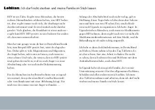 Lohlian: Ich darf nicht sterben und meine Familie im Stich lassen
HIV ist ein Tabu. Es gibt zwar Menschen, die bereits
in ihren Heimatländern erfahren haben, was HIV bedeu-
tet, aber es gibt immer noch viele, die überhaupt nicht
darüber informiert sind. Es wird einfach nicht darüber
geredet. Viele glauben, die Krankheit ist etwas anderes –
es gibt kein HIV. HIV-positiv zu sein bedeutet für andere
oft, dass man unmoralisch ist.
Man hat mir gesagt, wenn du hier in Deutschland krank
bist, zum Beispiel HIV-positiv bist, wirst du abgescho-
ben. Daher gibt es viele Migrantinnen und Migranten,
die Angst haben, sich testen zu lassen, auch wenn sie
etwas ahnen. Und viele, die wissen, dass sie HIV-positiv
sind, geben das nicht zu, weil sie auch Angst vor einer
Abschiebung oder vor noch mehr Diskriminierung
haben.
Für die Menschen im Asylbewerberheim war es irgend-
wie normal, dass jeder einen Brief vom Rechtsanwalt
oder vom Bundesamt mit einer Ablehnung kriegt. Für
mich war das immer nur mit Angst verbunden …
Solange der Abschiebebrief noch nicht vorlag, gab es
Hoffnung. Eines Tages habe ich ihn dann aber bekom-
men und hatte nur zwei Wochen Zeit, um die Rück-
reise nach Uganda zu organisieren. Ich hatte Angst. In
Uganda sterben Menschen, auch wenn sie Medikamente
gegen HIVnehmen, denn es gibt nach wie vor nicht alle
Medikamentenkombinationen auf dem Markt, und die
Behandlung ist oft nicht richtig eingestellt.
Ich habe es dann doch hinbekommen, in Deutschland
zu bleiben. Heute nehme ich jeden Tag Tabletten. Es
ist aber schwer, hier eine Arbeit zu finden. Da reicht
es schon, dass ich schwarz bin und Probleme mit dem
Aufenthaltsstatus habe, auch ohne HIV.
In Uganda habe ich eine große Familie, die von mir
Unterstützung erwartet: Für ihre allgemeinen Probleme,
Schulden und alles andere muss ich zahlen. Ich muss
also Tabletten nehmen und arbeiten, denn ich darf nicht
sterben und meine Familie im Stich lassen.
 