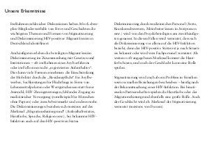 Im Rahmen zahlreicher Diskussionen haben Afro-Leben-
plus-Mitglieder mithilfe von Fotos und Geschichten die
wichtigsten Themen und Formen von Stigmatisierung
und Diskriminierung HIV-positiver Migrant/inn/en in
Deutschland identifiziert:
Am häufigsten erleben die beteiligten Migrant/inn/en
Diskriminierung im Zusammenhang mit Gesetzen und
Institutionen – oft im Rahmen eines Asylverfahrens
oder im Falle eines nicht „registrierten Aufenthaltes“.
Dies kann viele Formen annehmen: die Einschränkung
der Mobilität durch die „Residenzpflicht“ für Asylbe-
werber, Sachleistungen für Flüchtlinge in Form von
Lebensmittelpaketen oder Wertgutscheinen statt freier
Auswahl, HIV-Zwangstestungen, fehlender Zugang zu
medizinischer Versorgung (zum Beispiel für Menschen
ohne Papiere) oder zum Arbeitsmarkt und anderes mehr.
Die Diskriminierungen beziehen sich meistens auf das
Merkmal „Migrationshintergrund“ (Aufenthaltsstatus,
Hautfarbe, Sprache, Religion usw.), bei bekannter HIV-
Infektion auch auf den HIV-positiven Status.
Diskriminierung durch medizinisches Personal (Ärzte,
Krankenschwestern, Mitarbeiter/innen in Arztpraxen
usw.) wird von den Projektbeteiligten am zweithäufigs-
ten genannt. In diesen Fällen wird vermutet, dass sich
die Diskriminierung vor allem auf die HIV-Infektion
bezieht, denn der HIV-positive Status ist je nach Situati-
on bekannt oder wird vom Fachpersonal vermutet. Als
weiteres oft angegebenes Merkmal kommt die Haut-
farbe hinzu, und auch das Geschlecht kann eine Rolle
spielen.
Stigmatisierung wird auch als ein Problem in Familien
sowie sexuellen Beziehungen beschrieben – häufig nach
der Bekanntmachung einer HIV-Infektion. Bei binati-
onalen Partnerschaften spielen die Hautfarbe oder der
Migrationshintergrund ebenfalls eine große Rolle. Auch
das Geschlecht wird als Merkmal der Stigmatisierung
vermutet (meistens von Frauen).
Unsere Erkenntnisse
Häufig ist auch verinnerlichte Stigmatisierung, also das
Erleben von negativen Gefühlen und der Rückzug auf-
grund von Ängsten in Verbindung mit der HIV-Infektion.
Oft wird sie durch weitere Merkmale verstärkt, zum
Beispiel durch einen unsicheren Aufenthaltsstatus oder
die Hautfarbe.
Diskriminierung durch Massenmedien oder Kampagnen
wird als weiteres Problem beschrieben – als Merkmale
werden unter anderem die Hautfarbe, die Herkunft, die
HIV-Infektion, die Religion und das Geschlecht vermutet.
Diskriminierung am Arbeitsplatz kommt in den Erzählun-
gen der Beteiligten selten vor – was nicht verwunderlich
ist, da viele Teilnehmende keinen Zugang zum deutschen
Arbeitsmarkt haben.
Wichtig: Bei fast allen Geschichten ist eine Mehrfach-
stigmatisierung festzustellen. Stigmatisierungen können
sich addieren oder verstärken, eine Stigmatisierung
kann aber auch eine andere überdecken oder als weniger
schwerwiegend erscheinen lassen – vielfältige Zusam-
menhänge sind möglich.
 