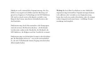 Im Rahmen zahlreicher Diskussionen haben Afro-Leben-
plus-Mitglieder mithilfe von Fotos und Geschichten die
wichtigsten Themen und Formen von Stigmatisierung
und Diskriminierung HIV-positiver Migrant/inn/en in
Deutschland identifiziert:
Am häufigsten erleben die beteiligten Migrant/inn/en
Diskriminierung im Zusammenhang mit Gesetzen und
Institutionen – oft im Rahmen eines Asylverfahrens
oder im Falle eines nicht „registrierten Aufenthaltes“.
Dies kann viele Formen annehmen: die Einschränkung
der Mobilität durch die „Residenzpflicht“ für Asylbe-
werber, Sachleistungen für Flüchtlinge in Form von
Lebensmittelpaketen oder Wertgutscheinen statt freier
Auswahl, HIV-Zwangstestungen, fehlender Zugang zu
medizinischer Versorgung (zum Beispiel für Menschen
ohne Papiere) oder zum Arbeitsmarkt und anderes mehr.
Die Diskriminierungen beziehen sich meistens auf das
Merkmal „Migrationshintergrund“ (Aufenthaltsstatus,
Hautfarbe, Sprache, Religion usw.), bei bekannter HIV-
Infektion auch auf den HIV-positiven Status.
Diskriminierung durch medizinisches Personal (Ärzte,
Krankenschwestern, Mitarbeiter/innen in Arztpraxen
usw.) wird von den Projektbeteiligten am zweithäufigs-
ten genannt. In diesen Fällen wird vermutet, dass sich
die Diskriminierung vor allem auf die HIV-Infektion
bezieht, denn der HIV-positive Status ist je nach Situati-
on bekannt oder wird vom Fachpersonal vermutet. Als
weiteres oft angegebenes Merkmal kommt die Haut-
farbe hinzu, und auch das Geschlecht kann eine Rolle
spielen.
Stigmatisierung wird auch als ein Problem in Familien
sowie sexuellen Beziehungen beschrieben – häufig nach
der Bekanntmachung einer HIV-Infektion. Bei binati-
onalen Partnerschaften spielen die Hautfarbe oder der
Migrationshintergrund ebenfalls eine große Rolle. Auch
das Geschlecht wird als Merkmal der Stigmatisierung
vermutet (meistens von Frauen).
Unsere Erkenntnisse
Häufig ist auch verinnerlichte Stigmatisierung, also das
Erleben von negativen Gefühlen und der Rückzug auf-
grund von Ängsten in Verbindung mit der HIV-Infektion.
Oft wird sie durch weitere Merkmale verstärkt, zum
Beispiel durch einen unsicheren Aufenthaltsstatus oder
die Hautfarbe.
Diskriminierung durch Massenmedien oder Kampagnen
wird als weiteres Problem beschrieben – als Merkmale
werden unter anderem die Hautfarbe, die Herkunft, die
HIV-Infektion, die Religion und das Geschlecht vermutet.
Diskriminierung am Arbeitsplatz kommt in den Erzählun-
gen der Beteiligten selten vor – was nicht verwunderlich
ist, da viele Teilnehmende keinen Zugang zum deutschen
Arbeitsmarkt haben.
Wichtig: Bei fast allen Geschichten ist eine Mehrfach-
stigmatisierung festzustellen. Stigmatisierungen können
sich addieren oder verstärken, eine Stigmatisierung
kann aber auch eine andere überdecken oder als weniger
schwerwiegend erscheinen lassen – vielfältige Zusam-
menhänge sind möglich.
 