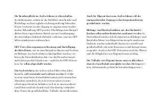 Unsere Empfehlungen basieren auf den Projektergebnis-
sen – positive sowie negative Erfahrungen in Deutschland
– und wurden in mehreren Auswertungsworkshops von
den beteiligten Afro-Leben-plus-Mitgliedern überprüft,
präzisiert und ergänzt. Die Empfehlungen richten sich an
die Akteure und Akteurinnen, die wesentlich zum Abbau
von struktureller Diskriminierung sowie zum Abbau von
Ängsten und Vorurteilen gegenüber (HIV-positiven) Mi-
grant/inn/en beitragen können – aus Politik, Medien, dem
medizinischen Bereich und der präventiven Praxis.
Politik
Es gilt, die Menschenrechte von Flüchtlingen und anderen
Migrant/inn/en zu schützen und die rechtlichen Benachteili-
gungen in Deutschland abzubauen:
Der gleichberechtigte Zugang zu medizinischer Versorgung
muss für alle gewährleistet werden, unabhängig von der
Herkunft, dem Aufenthalts- und dem Versicherungssta-
tus – auch für Menschen ohne Papiere. Gesundheit ist ein
Menschenrecht und muss für alle, die in diesem Land leben,
erreichbar sein.
Sozialleistungen für Flüchtlinge in Form von Wertgutschei-
nen und Lebensmittelpaketen sollen durch Bargeld ersetzt
werden, über das die Empfänger/innen selbst verfügen
können. Die Verteilung von Wertgutscheinen und Lebens-
mittelpaketen ist eine entmündigende, diskriminierende
und damit menschenunwürdige Praxis, die den gesellschaft-
lichen Ausschluss fördert.
Unsere Empfehlungen
Die Residenzpflicht im Asylverfahren ist abzuschaffen.
Sie diskriminiert, indem sie die Mobilität einschränkt und
Flüchtlinge in ihrer täglichen Lebensgestaltung behindert.
Ferner erschwert sie den Zugang zu angemessener medizi-
nischer Behandlung: HIV-positive Flüchtlinge zum Beispiel
dürfen ihren zugeordneten Bezirk nur mit Genehmigung
der zuständigen Ausländerbehörde verlassen, um eine HIV-
Schwerpunktpraxis aufzusuchen.
HIV-Tests ohne angemessene Beratung und Einwilligung
der Betroffenen, wie sie zum Beispiel in Bayern und Sachsen
im Rahmen von Asylverfahren durchgeführt werden, ver-
letzen die Persönlichkeitsrechte von Asylbewerber/inne/n
und richten großen Schaden an – auch für die HIV-Präven-
tion. Sie sollen abgeschafft werden.
Das Asylverfahren, das sich in vielen Fällen über Jahre
hinzieht, soll vereinfacht und verkürzt werden. Es führt
zu einer unsicheren Aufenthaltssituation und verunsichert
Menschen zusätzlich, die sich sowieso schon in einer
schwierigen Situation befinden, weil sie in einem anderen
Land leben und/oder krank sind. Gleichzeitig verhindert
diese Praxis die gesellschaftliche Teilhabe dieser Menschen.
Auch für Migrant/inn/en im Asylverfahren soll der
uneingeschränkte Zugang zu den Integrationskursen
gewährleistet werden.
Bildungs- und Berufsabschlüsse aus den Herkunfts-
ländern sollen unbürokratischer anerkannt werden. In
Deutschland werden viele Kompetenzen, Bildungs- und
Berufsabschlüsse von Migrant/inn/en nicht anerkannt.
Dadurch werden individuelle Karrieren verstellt und
gesellschaftlich relevante Ressourcen und Kompetenzen
vergeudet. Auch in der HIV-Prävention sind das Wissen
und die Fähigkeiten von Migrant/inn/en wichtig.
Die Teilhabe von Migrant/inn/en muss in allen Berei-
chen der Gesellschaft ermöglicht werden (Bildungssys-
tem, Arbeitsmarkt, politische Entscheidungen usw.).
 