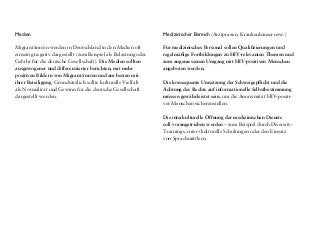 Medien
Migrant/inn/en werden in Deutschland in den Medien oft
einseitig negativ dargestellt (zum Beispiel als Belastung oder
Gefahr für die deutsche Gesellschaft). Die Medien sollten
ausgewogener und differenzierter berichten, mit mehr
positiven Bildern von Migrant/inn/en und am besten mit
ihrer Beteiligung. Grundsätzlich sollte kulturelle Vielfalt
als Normalität und Gewinn für die deutsche Gesellschaft
dargestellt werden.
Medizinischer Bereich (Arztpraxen, Krankenhäuser usw.)
Für medizinisches Personal sollen Qualifizierungen und
regelmäßige Fortbildungen zu HIV-relevanten Themen und
zum angemessenen Umgang mit HIV-positiven Menschen
angeboten werden.
Die konsequente Umsetzung der Schweigepflicht und die
Achtung des Rechts auf informationelle Selbstbestimmung
müssen gewährleistet sein, um die Anonymität HIV-positi-
ver Menschen sicherzustellen.
Die interkulturelle Öffnung der medizinischen Dienste
soll vorangetrieben werden – zum Beispiel durch Diversity-
Trainings, inter-/kulturelle Schulungen oder den Einsatz
von Sprachmittlern.
Präventive Praxis
Einrichtungen, die Aufklärungsmaterialien und Antidis-
kriminierungskampagnen entwickeln, sollten ihre Maß-
nahmen und Medien daraufhin überprüfen, ob sich bei der
Darstellung von Migrant/inn/en Klischees, Stereotype und
Auslassungen finden. In der Prävention und Gesundheits-
förderung sollte stärker mit positiven und inkludierenden
Bildern von (HIV-positiven) Migrant/inn/en gearbeitet
werden. Um dieses zu gewährleisten, sollen Migrant/inn/en
verstärkt einbezogen werden.
Zu HIV/Aids und zum Leben mit HIVsollte an deutschen
Schulen mehr Aufklärung stattfinden, um Vorurteile und
Ängste abzubauen.
Die mehrsprachige und kultursensible Aufklärung zu den
Themen HIV und Aids muss intensiviert werden. Dadurch
wird auch die Stigmatisierung von HIV-positiven Migrant/-
inn/en innerhalb ihrer Communities abgebaut.
Das Unterstützungsangebot für Migrant/inn/en mit
HIV muss ausgebaut werden – zum Beispiel in Form
von Selbsthilfegruppen, Netzwerken und Treffen für
Migrant/inn/en mit HIV. Diese Netzwerke leisten einen
großartigen Beitrag zum Abbau sozialer Isolation.
Durch den Austausch und die Unterstützung werden
HIV-positive Migrant/inn/en gestärkt und in die Lage
versetzt, ihre Rechte öffentlich zu vertreten und HIV-
Prävention in ihren Communities zu machen.
 