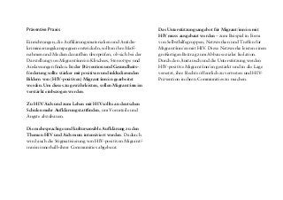 Medien
Migrant/inn/en werden in Deutschland in den Medien oft
einseitig negativ dargestellt (zum Beispiel als Belastung oder
Gefahr für die deutsche Gesellschaft). Die Medien sollten
ausgewogener und differenzierter berichten, mit mehr
positiven Bildern von Migrant/inn/en und am besten mit
ihrer Beteiligung. Grundsätzlich sollte kulturelle Vielfalt
als Normalität und Gewinn für die deutsche Gesellschaft
dargestellt werden.
Medizinischer Bereich (Arztpraxen, Krankenhäuser usw.)
Für medizinisches Personal sollen Qualifizierungen und
regelmäßige Fortbildungen zu HIV-relevanten Themen und
zum angemessenen Umgang mit HIV-positiven Menschen
angeboten werden.
Die konsequente Umsetzung der Schweigepflicht und die
Achtung des Rechts auf informationelle Selbstbestimmung
müssen gewährleistet sein, um die Anonymität HIV-positi-
ver Menschen sicherzustellen.
Die interkulturelle Öffnung der medizinischen Dienste
soll vorangetrieben werden – zum Beispiel durch Diversity-
Trainings, inter-/kulturelle Schulungen oder den Einsatz
von Sprachmittlern.
Präventive Praxis
Einrichtungen, die Aufklärungsmaterialien und Antidis-
kriminierungskampagnen entwickeln, sollten ihre Maß-
nahmen und Medien daraufhin überprüfen, ob sich bei der
Darstellung von Migrant/inn/en Klischees, Stereotype und
Auslassungen finden. In der Prävention und Gesundheits-
förderung sollte stärker mit positiven und inkludierenden
Bildern von (HIV-positiven) Migrant/inn/en gearbeitet
werden. Um dieses zu gewährleisten, sollen Migrant/inn/en
verstärkt einbezogen werden.
Zu HIV/Aids und zum Leben mit HIVsollte an deutschen
Schulen mehr Aufklärung stattfinden, um Vorurteile und
Ängste abzubauen.
Die mehrsprachige und kultursensible Aufklärung zu den
Themen HIV und Aids muss intensiviert werden. Dadurch
wird auch die Stigmatisierung von HIV-positiven Migrant/-
inn/en innerhalb ihrer Communities abgebaut.
Das Unterstützungsangebot für Migrant/inn/en mit
HIV muss ausgebaut werden – zum Beispiel in Form
von Selbsthilfegruppen, Netzwerken und Treffen für
Migrant/inn/en mit HIV. Diese Netzwerke leisten einen
großartigen Beitrag zum Abbau sozialer Isolation.
Durch den Austausch und die Unterstützung werden
HIV-positive Migrant/inn/en gestärkt und in die Lage
versetzt, ihre Rechte öffentlich zu vertreten und HIV-
Prävention in ihren Communities zu machen.
 