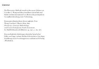 Literatur
Die Photovoice-Methode wurde in den 1990er Jahren von
Caroline C. Wang und Mary Ann Burris entwickelt und
findet seitdem international vor allem in der partizipativen
Gesundheitsforschung weite Verbreitung.
Einen guten Einstieg bietet dieser englische Text:
Wang, Caroline C./Burris, Mary Ann:
Photovoice: Concept, Methodology,
and Use for Participatory Needs Assessment.
In: Health Education & Behavior 24, 1997, 3: 369­­–387.
Eine methodische Anleitung in deutscher Sprache hat
Hella von Unger verfasst. Ihr Buch Partizipative Forschung.
Einführung in die Forschungspraxis erscheint im VS Verlag
(Wiesbaden).
Die Photovoice-Methode wurde in den 1990er Jahren von
Caroline C. Wang und Mary Ann Burris entwickelt und
findet seitdem international vor allem in der partizipativen
Gesundheitsforschung weite Verbreitung.
Einen guten Einstieg bietet dieser englische Text:
Wang, Caroline C./Burris, Mary Ann:
Photovoice: Concept, Methodology,
and Use for Participatory Needs Assessment.
In: Health Education & Behavior 24, 1997, 3: 369­­–387.
Eine methodische Anleitung in deutscher Sprache hat
Hella von Unger verfasst. Ihr Buch Partizipative Forschung.
Einführung in die Forschungspraxis erscheint im VS Verlag
(Wiesbaden).
 