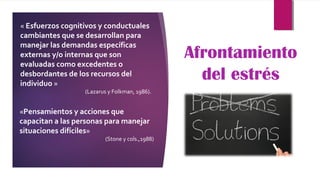 Afrontamiento
del estrés
« Esfuerzos cognitivos y conductuales
cambiantes que se desarrollan para
manejar las demandas específicas
externas y/o internas que son
evaluadas como excedentes o
desbordantes de los recursos del
individuo »
(Lazarus y Folkman, 1986).
«Pensamientos y acciones que
capacitan a las personas para manejar
situaciones difíciles»
(Stone y cols.,1988)
 