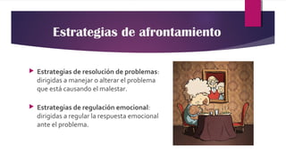 Estrategias de afrontamiento
 Estrategias de resolución de problemas:
dirigidas a manejar o alterar el problema
que está causando el malestar.
 Estrategias de regulación emocional:
dirigidas a regular la respuesta emocional
ante el problema.
 
