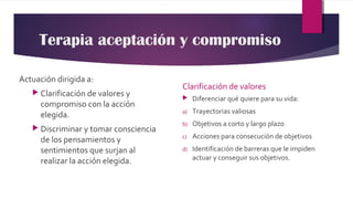 Terapia aceptación y compromiso
Actuación dirigida a:
 Clarificación de valores y
compromiso con la acción
elegida.
 Discriminar y tomar consciencia
de los pensamientos y
sentimientos que surjan al
realizar la acción elegida.
Clarificación de valores
 Diferenciar qué quiere para su vida:
a) Trayectorias valiosas
b) Objetivos a corto y largo plazo
c) Acciones para consecución de objetivos
d) Identificación de barreras que le impiden
actuar y conseguir sus objetivos.
 