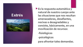 Estrés
Es la respuesta automática y
natural de nuestro cuerpo ante
las situaciones que nos resultan
amenazadoras, desafiantes,
nocivas o desagradables y
consiste, básicamente, en una
movilización de recursos:
-fisiológicos
-psicológicos
para afrontar tales demandas.
 