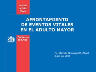 AFRONTAMIENTO
DE EVENTOS VITALES
EN EL ADULTO MAYOR
Ps. Marcela Ormazábal Lefihual
Junio del 2015
Servicio
de Salud
Maule
 