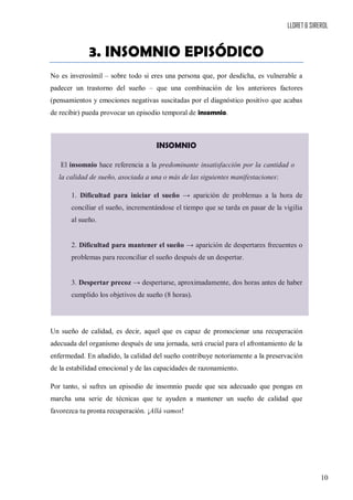 LLORET & SIREROL
10
3. INSOMNIO EPISÓDICO
No es inverosímil – sobre todo si eres una persona que, por desdicha, es vulnerable a
padecer un trastorno del sueño – que una combinación de los anteriores factores
(pensamientos y emociones negativas suscitadas por el diagnóstico positivo que acabas
de recibir) pueda provocar un episodio temporal de insomnio.
INSOMNIO
El insomnio hace referencia a la predominante insatisfacción por la cantidad o
la calidad de sueño, asociada a una o más de las siguientes manifestaciones:
1. Dificultad para iniciar el sueño → aparición de problemas a la hora de
conciliar el sueño, incrementándose el tiempo que se tarda en pasar de la vigilia
al sueño.
2. Dificultad para mantener el sueño → aparición de despertares frecuentes o
problemas para reconciliar el sueño después de un despertar.
3. Despertar precoz → despertarse, aproximadamente, dos horas antes de haber
cumplido los objetivos de sueño (8 horas).
Un sueño de calidad, es decir, aquel que es capaz de promocionar una recuperación
adecuada del organismo después de una jornada, será crucial para el afrontamiento de la
enfermedad. En añadido, la calidad del sueño contribuye notoriamente a la preservación
de la estabilidad emocional y de las capacidades de razonamiento.
Por tanto, si sufres un episodio de insomnio puede que sea adecuado que pongas en
marcha una serie de técnicas que te ayuden a mantener un sueño de calidad que
favorezca tu pronta recuperación. ¡Allá vamos!
 