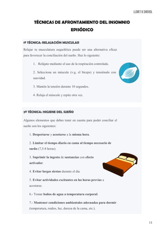 LLORET & SIREROL
11
TÉCNICAS DE AFRONTAMIENTO DEL INSOMNIO
EPISÓDICO
1ª TÉCNICA: RELAJACIÓN MUSCULAR
Relajar tu musculatura esquelética puede ser una alternativa eficaz
para favorecer la conciliación del sueño. Haz lo siguiente:
1. Relájate mediante el uso de la respiración controlada.
2. Selecciona un músculo (v.g. el bíceps) y tensiónalo con
suavidad.
3. Mantén la tensión durante 10 segundos.
4. Relaja el músculo y repite otra vez.
2ª TÉCNICA: HIGIENE DEL SUEÑO
Algunos elementos que debes tener en cuenta para poder conciliar el
sueño son los siguientes:
1. Despertarse y acostarse a la misma hora.
2. Limitar el tiempo diario en cama al tiempo necesario de
sueño (7,5-8 horas).
3. Suprimir la ingesta de sustancias con efecto
activador.
4. Evitar largas siestas durante el día.
5. Evitar actividades excitantes en las horas previas a
acostarse.
6.- Tomar baños de agua a temperatura corporal.
7.- Mantener condiciones ambientales adecuadas para dormir
(temperatura, ruidos, luz, dureza de la cama, etc.).
 