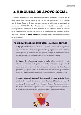 LLORET & SIREROL
12
4. BÚSQUEDA DE APOYO SOCIAL
Si has sido diagnosticado debes permanecer en estricto aislamiento físico en aras de
evitar que otras personas de tu entorno más cercano se contagien con el virus, pues esa
será la única forma en la que podremos superar la crisis que ha provocado el
coronavirus (COVID-19). No obstante, eso no significa que debas aislarte
psicológicamente del mundo, es decir, recluirte en una habitación no ha de implicar
cortar temporalmente las relacione afectivas y emocionales que mantienes con tus
familiares y amigos. El apoyo social será fundamental para el correcto afrontamiento
de la enfermedad.
TIPOS DE APOYO SOCIAL QUE PUEDES SOLICITAR Y OBTENER
1. Apoyo emocional [plano afectivo] → expresión emocional: la importancia
de compartir los sentimientos, pensamientos y experiencias y la confianza,
afecto positivo y intimidad que ello general. Incluye los sentimientos de ser
querido, cuidado y valorado y los elogios y expresiones de respeto.
2. Apoyo de información, consejo o guía [plano cognitivo] → ante
situaciones estresantes prolongadas se puede buscar información que sirva de
ayuda para superar esa situación. Información a cerca de: (a) Naturaleza del
problema, (b) pistas sobre la interpretación, (c) valoración y adaptación
cognitiva, (d) Recursos necesarios para el afrontamiento y (e) vías de acción.
3. Apoyo material [tangible], instrumental o ayuda práctica [plano
conductual] → ayuda directa o servicios. Aumenta el bienestar al reducir la
sobrecarga de tareas, dejando tiempo libre para el ocio y el crecimiento personal.
Su efectividad aumenta si se percibe como adecuado pero tiene efectos negativos
si se percibe como amenaza a la libertad o si genera sentimientos de deuda.
 