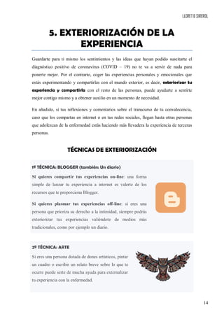 LLORET & SIREROL
14
5. EXTERIORIZACIÓN DE LA
EXPERIENCIA
Guardarte para ti mismo los sentimientos y las ideas que hayan podido suscitarte el
diagnóstico positivo de coronavirus (COVID – 19) no te va a servir de nada para
ponerte mejor. Por el contrario, coger las experiencias personales y emocionales que
estás experimentando y compartirlas con el mundo exterior, es decir, exteriorizar tu
experiencia y compartirla con el resto de las personas, puede ayudarte a sentirte
mejor contigo mismo y a obtener auxilio en un momento de necesidad.
En añadido, si tus reflexiones y comentarios sobre el transcurso de tu convalecencia,
caso que los compartas en internet o en tus redes sociales, llegan hasta otras personas
que adolezcan de la enfermedad estás haciendo más llevadera la experiencia de terceras
personas.
TÉCNICAS DE EXTERIORIZACIÓN
1ª TÉCNICA: BLOGGER (también: Un diario)
Si quieres compartir tus experiencias on-line: una forma
simple de lanzar tu experiencia a internet es valerte de los
recursos que te proporciona Blogger.
Si quieres plasmar tus experiencias off-line: si eres una
persona que prioriza su derecho a la intimidad, siempre podrás
exteriorizar tus experiencias valiéndote de medios más
tradicionales, como por ejemplo un diario.
2ª TÉCNICA: ARTE
Si eres una persona dotada de dones artísticos, pintar
un cuadro o escribir un relato breve sobre lo que te
ocurre puede serte de mucha ayuda para externalizar
tu experiencia con la enfermedad.
 