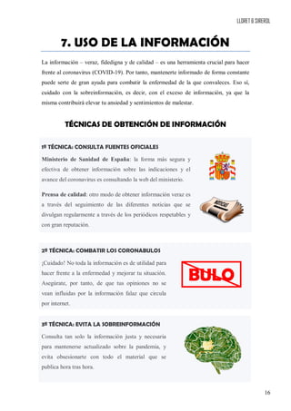 LLORET & SIREROL
16
7. USO DE LA INFORMACIÓN
La información – veraz, fidedigna y de calidad – es una herramienta crucial para hacer
frente al coronavirus (COVID-19). Por tanto, mantenerte informado de forma constante
puede serte de gran ayuda para combatir la enfermedad de la que convaleces. Eso sí,
cuidado con la sobreinformación, es decir, con el exceso de información, ya que la
misma contribuirá elevar tu ansiedad y sentimientos de malestar.
TÉCNICAS DE OBTENCIÓN DE INFORMACIÓN
1ª TÉCNICA: CONSULTA FUENTES OFICIALES
Ministerio de Sanidad de España: la forma más segura y
efectiva de obtener información sobre las indicaciones y el
avance del coronavirus es consultando la web del ministerio.
Prensa de calidad: otro modo de obtener información veraz es
a través del seguimiento de las diferentes noticias que se
divulgan regularmente a través de los periódicos respetables y
con gran reputación.
2ª TÉCNICA: COMBATIR LOS CORONABULOS
¡Cuidado! No toda la información es de utilidad para
hacer frente a la enfermedad y mejorar tu situación.
Asegúrate, por tanto, de que tus opiniones no se
vean influidas por la información falaz que circula
por internet.
3ª TÉCNICA: EVITA LA SOBREINFORMACIÓN
Consulta tan solo la información justa y necesaria
para mantenerse actualizado sobre la pandemia, y
evita obsesionarte con todo el material que se
publica hora tras hora.
BULO
 