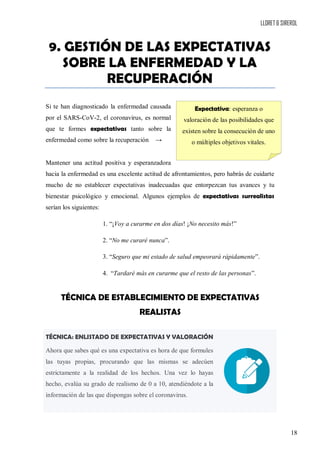LLORET & SIREROL
18
9. GESTIÓN DE LAS EXPECTATIVAS
SOBRE LA ENFERMEDAD Y LA
RECUPERACIÓN
Si te han diagnosticado la enfermedad causada
por el SARS-CoV-2, el coronavirus, es normal
que te formes expectativas tanto sobre la
enfermedad como sobre la recuperación →
Mantener una actitud positiva y esperanzadora
hacia la enfermedad es una excelente actitud de afrontamientos, pero habrás de cuidarte
mucho de no establecer expectativas inadecuadas que entorpezcan tus avances y tu
bienestar psicológico y emocional. Algunos ejemplos de expectativas surrealistas
serían los siguientes:
1. “¡Voy a curarme en dos días! ¡No necesito más!”
2. “No me curaré nunca”.
3. “Seguro que mi estado de salud empeorará rápidamente”.
4. “Tardaré más en curarme que el resto de las personas”.
TÉCNICA DE ESTABLECIMIENTO DE EXPECTATIVAS
REALISTAS
TÉCNICA: ENLISTADO DE EXPECTATIVAS Y VALORACIÓN
Ahora que sabes qué es una expectativa es hora de que formules
las tuyas propias, procurando que las mismas se adecúen
estrictamente a la realidad de los hechos. Una vez lo hayas
hecho, evalúa su grado de realismo de 0 a 10, atendiéndote a la
información de las que dispongas sobre el coronavirus.
Expectativa: esperanza o
valoración de las posibilidades que
existen sobre la consecución de uno
o múltiples objetivos vitales.
 