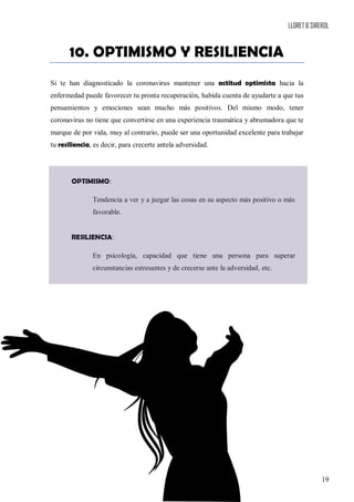LLORET & SIREROL
19
10. OPTIMISMO Y RESILIENCIA
Si te han diagnosticado la coronavirus mantener una actitud optimista hacia la
enfermedad puede favorecer tu pronta recuperación, habida cuenta de ayudarte a que tus
pensamientos y emociones sean mucho más positivos. Del mismo modo, tener
coronavirus no tiene que convertirse en una experiencia traumática y abrumadora que te
marque de por vida, muy al contrario, puede ser una oportunidad excelente para trabajar
tu resiliencia, es decir, para crecerte antela adversidad.
OPTIMISMO:
Tendencia a ver y a juzgar las cosas en su aspecto más positivo o más
favorable.
RESILIENCIA:
En psicología, capacidad que tiene una persona para superar
circunstancias estresantes y de crecerse ante la adversidad, etc.
 