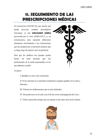 LLORET & SIREROL
20
11. SEGUIMIENTO DE LAS
PRESCRIPCIONES MÉDICAS
El coronavirus (COVID-19), por mucho que
pueda provocar cambios psicológicos
relevantes, es una enfermedad médica
provocada por el virus SARS-CoV-2, y, en
consecuencia, para superarla deberemos
atendernos estrictamente a las instrucciones
que nos proporcione el personal sanitario que
se haga cargo de nuestro caso en particular.
Para que los médicos nos puedan ayudar
hemos de tener presente que son
profesionales de la salud responsables en los
que debemos confiar.
Así pues:
I. Quédate en casa y haz cuarentena.
II. Si tus síntomas no te permiten mantenerte ocupado quédate en la cama y
descansa.
III. Tómate los medicamentos que te sean indicados.
IV. Recuerda toser en el codo con el fin de evitar la propagación del virus.
V. Utiliza mascarilla siempre que no puedas evitar estar cerca de los demás.
 
