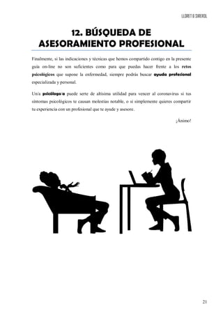 LLORET & SIREROL
21
12. BÚSQUEDA DE
ASESORAMIENTO PROFESIONAL
Finalmente, si las indicaciones y técnicas que hemos compartido contigo en la presente
guía on-line no son suficientes como para que puedas hacer frente a los retos
psicológicos que supone la enfermedad, siempre podrás buscar ayuda profesional
especializada y personal.
Un/a psicólogo/a puede serte de altísima utilidad para vencer al coronavirus si tus
síntomas psicológicos te causan molestias notable, o si simplemente quieres compartir
tu experiencia con un profesional que te ayude y asesore.
¡Ánimo!
 