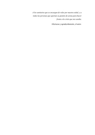 A los sanitarios que se encargan de velar por nuestra salud, y a
todas las personas que aportan su granito de arena para hacer
frente a la crisis que nos asedia.
Afectuosa y agradecidamente, el autor.
 
