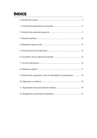 ÍNDICE
0. Introducción sucinta ..................................................................................... 5
1. Control de los pensamientos irracionales ....................................................... 6
2. Gestión de las emociones negativas .............................................................. 8
3. Insomnio episódico .................................................................................... 10
4. Búsqueda de apoyo social .......................................................................... 12
5. Exteriorización de la experiencia ............................................................... 14
6. Uso positivo de tus experiencias pasadas .................................................... 15
7. Uso de la información ................................................................................ 16
8. ¡Mantente ocupado! ................................................................................... 17
9. Gestión de las expectativas sobre la enfermedad y la recuperación ............. 18
10. Optimismo y resiliencia ........................................................................... 19
11. Seguimiento de las prescripciones médicas .............................................. 20
12. Búsqueda de asesoramiento profesional ................................................... 21
 