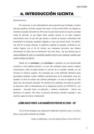 LLORET & SIREROL
5
0. INTRODUCCIÓN SUCINTA
Querido lector/a,
El coronavirus es una enfermedad de nueva aparición que ha llegado a nuestro
país para quedarse, al menos, durante unos meses. Como es bien sabido, sus orígenes se
remontan al pasado diciembre de 2019, pero la gran interconexión de nuestra sociedad
actual ha derivado en que llegue hasta nuestras puertas en un lapso temporal
relativamente corto. Es por ello que muchos y muchas de nuestros conterráneos han
desarrollado la patología, quedando obligados a tener que hacerle frente. En adición,
más allá de la propia dolencia, la población española ha quedado confinada en sus
sendos hogares con el fin de realizar una cuarentena preventiva que reduzca
notoriamente la célere tasa de transmisión. Sea como fuere, hay que destacar que es
responsabilidad de toda la comunidad española ofrecer una respuesta conjunta que
ayude a mitigar sus efectos.
Siendo así, los psicólogos y las psicólogas no podemos ser una desafortunada
excepción a esta tendencia positiva, y es por ello quedemos poner nuestros amplios
conocimientos sobre la psique humana al servicio de la sociedad, tratando, así, de
favorecer el esfuerzo conjunto. He constatado que se han elaborado diferentes guías
psicológicas dirigidas a paliar múltiples manifestaciones de la enfermedad, como por
ejemplo a la hora de realizar una cuarenta prolongado o en aras de organizar la vida
diaria ante una situación estresante. No obstante de lo antedicho, he notado la ausencia
de directrices sobre el afrontamiento de un diagnóstico positivo de COVID-19, y me
propuesto – buscando hacer mi particular y modesta contribución – ofrecer una
directrices al respecto. Por tanto, el presente documento pretende responder a una
cuestión, según mi criterio, fundamental:
¿CÓMO HACER FRENTE A UN DIAGNÓSTICO POSITIVO DE COVID – 19?
Con el fin de bosquejar una respuesta he elaborado el presente texto, y mi único
deseo es que pueda resultarles de utilidad.
Atenta, cordialmente y con mis mejores deseos, Lloret & Sirerol.
 