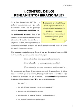 LLORET & SIREROL
6
1. CONTROL DE LOS
PENSAMIENTOS IRRACIONALES
Si te han diagnosticado COVID-19 es
probable – aunque no necesario – que puedas
experimentar aquello que los psicólogos
llamamos pensamientos irracionales →
Un pensamiento irracional, pese a que
pueda ser normal que aparezca en situaciones
estresantes y de carácter desconocido, no es
adaptativo. Es decir, constituye un modo de
pensamiento que en nada te ayudará a la hora de afrontar la dolencia médica de la que
convaleces y que deberás superar.
El primer paso para deshacerte de ellos es la correcta detección, y lo que permitirá
realizarla es saber que se muchas veces caracterizan por:
(a) ser automáticos – no se generan de forma voluntaria –.
(b) ser infundados – no se corresponden con la realidad –.
(c) ser estresantes – provocan una respuesta emocional negativa –.
En consecuencia, en el caso de que detectes una serie de pensamientos de índole
negativa y molesta que desees eliminar, deberás plantearte si estos se adscriben (o no) a
la realidad de la situación a la que te enfrentas. Algunos ejemplos de pensamientos
irracionales relacionados con el COVID-19 podrían ser los siguientes:
1. “Voy a morir”.
2. “Soy más débil que los demás, y yo no lo voy a superar”
3. “Mi caso será más grave que el del resto”.
4. “Me ingresarán en la UCI (Unidad de Cuidados Intensivos)”
5. “Las prescripciones médicas no son de fiar”.
Pensamiento irracional: idea de
índole negativa no basada en la
realidad que suele adquirir matices
dramáticos y exagerados.
Generalmente, provoca un malestar
enorme en la persona que los
alberga.
 
