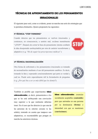 LLORET & SIREROL
7
TÉCNICAS DE AFRONTAMIENTO DE LOS PENSAMIENTOS
IRRACIONALES
El siguiente paso será, como es evidente, poner en marcha una serie de estrategias que
te permitan eliminarlos. Quiero proponerte las siguientes:
1ª TÉCNICA: “STOP THINKING”
Cuando detectes que tus pensamientos se vuelven irracionales y
comiences, en consecuencia, a sentirte mal, exclama mentalmente
“¡STOP!”. Después de cortar la línea de pensamiento intenta combatir
la idea desajustada sustituyéndola por otra de carácter reconfortante y
adaptativo (v.g. “He de seguir las prescripciones médicas”.)
2ª TÉCNICA: RACIONALIZACIÓN
Otra forma de enfrentarte a los pensamientos irracionales es tratando
de racionalizarlos mediante el uso del pensamiento analítico. Es decir,
tomando la idea y sopesando concienzudamente qué parte es verdad y
cuál no. Puede serte especialmente útil la formulación de preguntas
(v.g. ¿Por qué iba a ser yo más débil que los demás?).
También es posible que experimentes ideas
sobrevaloradas, es decir, pensamientos a los
que se les está atribuyendo una convicción
muy superior a la que realmente deberían
tener. En el caso que las detectes (o que una de
las personas de tu entorno cercano te las
señale), teniendo en cuenta que tampoco son
adaptativas, es recomendable que pongan en
marcha las anteriores técnicas.
Ideas sobrevaloradas: creencias
socialmente aceptables (contenido)
pero que anómalas en una persona
por su dominancia (forma) e
intensidad con que se mantienen
(convicciones).
 