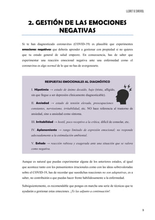 LLORET & SIREROL
8
2. GESTIÓN DE LAS EMOCIONES
NEGATIVAS
Si te han diagnosticado coronavirus (COVID-19) es plausible que experimentes
emociones negativas que deberás aprender a gestionar con propiedad si no quieres
que tu estado general de salud empeore. En consecuencia, has de saber que
experimentar una reacción emocional negativa ante una enfermedad como el
coronavirus es algo normal de lo que no has de avergonzarte.
RESPUESTAS EMOCIONALES AL DIAGNÓSTICO
I. Hipotimia → estado de ánimo decaído, bajo (triste, afligido,
sin que llegue a ser depresión clínicamente diagnosticable).
II. Ansiedad → estado de tensión elevada, preocupaciones
constantes, nerviosismo, irritabilidad, etc. NO hace referencia al trastorno de
ansiedad, sino a ansiedad como síntoma.
III. Irritabilidad → hostil, poco receptivo a la crítica, difícil de consolar, etc.
IV. Aplanamiento → rango limitado de expresión emocional; no responde
adecuadamente a la estimulación ambiental.
V. Enfado → reacción rabiosa y exagerada ante una situación que se valora
como negativa.
Aunque es natural que puedas experimentar alguna de los anteriores estados, al igual
que acontece tanto con los pensamientos irracionales como con las ideas sobrevaloradas
sobre el COVID-19, has de recordar que susodichas reacciones no son adaptativas, es a
saber, no contribuirán a que puedas hacer frente habilidosamente a la enfermedad.
Subsiguientemente, es recomendable que pongas en marcha una serie de técnicas que te
ayudarán a gestionar estas emociones. ¡Te las adjunto a continuación!
 