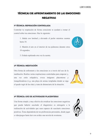 LLORET & SIREROL
9
TÉCNICAS DE AFRONTAMIENTO DE LAS EMOCIONES
NEGATIVAS
1ª TÉCNICA: REPIRACIÓN CONTROLADA
Controlar tu respiración de forma consciente te ayudará a tomar el
control sobre tus emociones. Haz lo siguiente:
1. Inhala con lentitud y elevando el pecho mientras cuentas
hasta 10.
2. Mantén el aire en el interior de tus pulmones durante otros
10 segundos.
3. Exhala repitiendo otra vez la cuenta.
2ª TÉCNICA: MEDITACIÓN
Otra forma de enfrentarte a las emociones es a través del uso de la
meditación. Realiza varias respiraciones controladas para empezar y,
una vez estés relajado/a, evoca imágenes placenteras y
tranquilizadoras (v.g. una playa de arenas templadas donde se oiga
el quedo rugir de las olas) y trata de distanciarte de la situación.
3ª TÉCNICA: USO DE ACTIVIDADES PLACENTERAS
Una forma simple y muy efectiva de erradicar las emociones negativas
que pueda haberte suscitado el diagnóstico es entregarte a la
realización de actividades que sean capaces de suscitarte emociones
positivas. Éstas dependerán de tus preferencias personales, desde jugar
a videojuegos hasta leer con avidez una novela de aventuras.
 