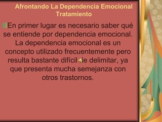 Afrontando La Dependencia Emocional
               Tratamiento
  En primer lugar es necesario saber qué
se entiende por dependencia emocional.
    La dependencia emocional es un
 concepto utilizado frecuentemente pero
  resulta bastante difícil de delimitar, ya
   que presenta mucha semejanza con
             otros trastornos.
 