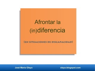 José María Olayo olayo.blogspot.com
Afrontar la
(in)diferencia
(en situaciones de discapacidad)
 