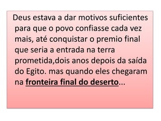 Deus estava a dar motivos suficientes
para que o povo confiasse cada vez
mais, até conquistar o premio final
que seria a entrada na terra
prometida,dois anos depois da saída
do Egito. mas quando eles chegaram
na fronteira final do deserto...
 