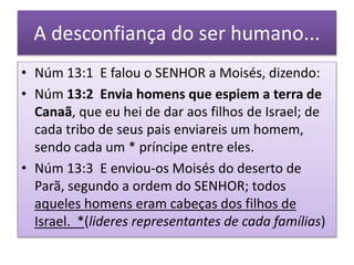 A desconfiança do ser humano...
• Núm 13:1 E falou o SENHOR a Moisés, dizendo:
• Núm 13:2 Envia homens que espiem a terra de
Canaã, que eu hei de dar aos filhos de Israel; de
cada tribo de seus pais enviareis um homem,
sendo cada um * príncipe entre eles.
• Núm 13:3 E enviou-os Moisés do deserto de
Parã, segundo a ordem do SENHOR; todos
aqueles homens eram cabeças dos filhos de
Israel. *(lideres representantes de cada famílias)
 
