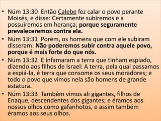 • Núm 13:30 Então Calebe fez calar o povo perante
Moisés, e disse: Certamente subiremos e a
possuiremos em herança; porque seguramente
prevaleceremos contra ela.
• Núm 13:31 Porém, os homens que com ele subiram
disseram: Não poderemos subir contra aquele povo,
porque é mais forte do que nós.
• Núm 13:32 E infamaram a terra que tinham espiado,
dizendo aos filhos de Israel: A terra, pela qual passamos
a espiá-la, é terra que consome os seus moradores; e
todo o povo que vimos nela são homens de grande
estatura.
• Núm 13:33 Também vimos ali gigantes, filhos de
Enaque, descendentes dos gigantes; e éramos aos
nossos olhos como gafanhotos, e assim também
éramos aos seus olhos.
 