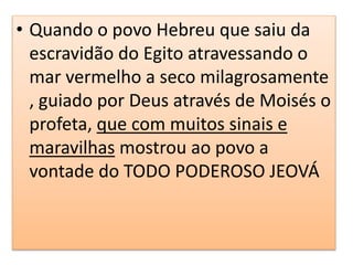 • Quando o povo Hebreu que saiu da
escravidão do Egito atravessando o
mar vermelho a seco milagrosamente
, guiado por Deus através de Moisés o
profeta, que com muitos sinais e
maravilhas mostrou ao povo a
vontade do TODO PODEROSO JEOVÁ
 