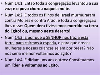 • Núm 14:1 Então toda a congregação levantou a sua
voz; e o povo chorou naquela noite.
• Núm 14:2 E todos os filhos de Israel murmuraram
contra Moisés e contra Arão; e toda a congregação
lhes disse: Quem dera tivéssemos morrido na terra
do Egito! ou, mesmo neste deserto!
• Núm 14:3 E por que o SENHOR nos traz a esta
terra, para cairmos à espada, e para que nossas
mulheres e nossas crianças sejam por presa? Não
nos seria melhor voltarmos ao Egito?
• Núm 14:4 E diziam uns aos outros: Constituamos
um líder, e voltemos ao Egito.
 