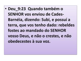 • Deu_9:23 Quando também o
SENHOR vos enviou de Cades-
Barnéia, dizendo: Subi, e possuí a
terra, que vos tenho dado: rebeldes
fostes ao mandado do SENHOR
vosso Deus, e não o crestes, e não
obedecestes à sua voz.
 
