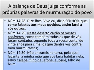 A balança de Deus julga conforme as
próprias palavras de murmuração do povo
• Núm 14:28 Dize-lhes: Vivo eu, diz o SENHOR, que,
como falastes aos meus ouvidos, assim farei a
vós outros.
• Núm 14:29 Neste deserto cairão os vossos
cadáveres, como também todos os que de vós
foram contados segundo toda a vossa conta, de
vinte anos para cima, os que dentre vós contra
mim murmurastes;
• Núm 14:30 Não entrareis na terra, pela qual
levantei a minha mão que vos faria habitar nela,
salvo Calebe, filho de Jefoné, e Josué, filho de
Num.
 