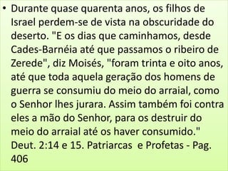 • Durante quase quarenta anos, os filhos de
Israel perdem-se de vista na obscuridade do
deserto. "E os dias que caminhamos, desde
Cades-Barnéia até que passamos o ribeiro de
Zerede", diz Moisés, "foram trinta e oito anos,
até que toda aquela geração dos homens de
guerra se consumiu do meio do arraial, como
o Senhor lhes jurara. Assim também foi contra
eles a mão do Senhor, para os destruir do
meio do arraial até os haver consumido."
Deut. 2:14 e 15. Patriarcas e Profetas - Pag.
406
 