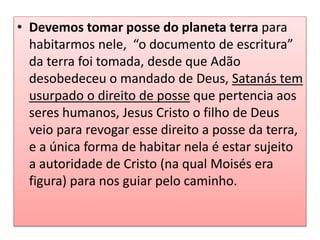 • Devemos tomar posse do planeta terra para
habitarmos nele, “o documento de escritura”
da terra foi tomada, desde que Adão
desobedeceu o mandado de Deus, Satanás tem
usurpado o direito de posse que pertencia aos
seres humanos, Jesus Cristo o filho de Deus
veio para revogar esse direito a posse da terra,
e a única forma de habitar nela é estar sujeito
a autoridade de Cristo (na qual Moisés era
figura) para nos guiar pelo caminho.
 